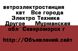 ветроэлектростанция 15-50 квт - Все города Электро-Техника » Другое   . Мурманская обл.,Североморск г.